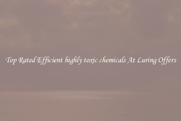 Top Rated Efficient highly toxic chemicals At Luring Offers