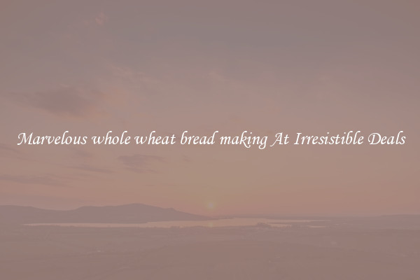 Marvelous whole wheat bread making At Irresistible Deals